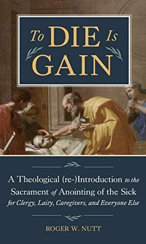 To Die Is Gain: A Theological (re-)Introduction to the Sacrament of Anointing of the Sick for Clergy, Laity, Caregivers, and Everyone Else by Roger W. Nutt