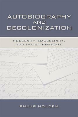 Autobiography and Decolonization: Modernity, Masculinity, and the Nation-State by Philip Holden