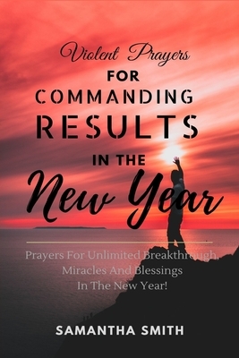 Violent Prayers for Commanding Results in The New Year: Prayers for Unlimited Breakthrough, Blessings and Miracles in the New Year by Samantha Smith