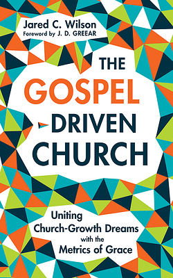 The Gospel-Driven Church: Uniting Church Growth Dreams with the Metrics of Grace by Jared C. Wilson