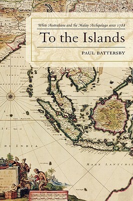 To the Islands: White Australia and the Malay Archipelago since 1788 by Paul Battersby