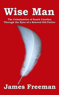 Wise Man: The Colonization of South Carolina Through the Eyes of a Beloved Old Father by James Freeman