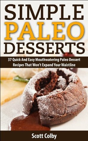 Simple Paleo Desserts: 37 Quick And Easy Paleo Dessert Recipes That Won't Expand Your Waistline by Scott Colby