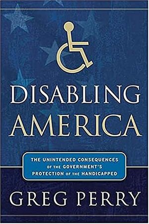 Disabling America: The Unintended Consequences of the Government's Protection of the Handicapped by Greg Perry