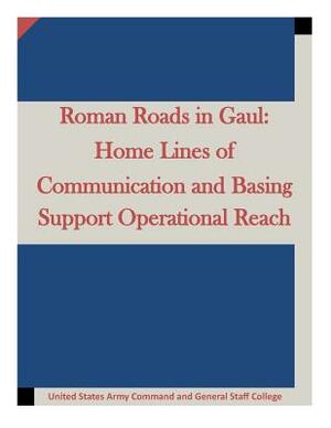 Roman Roads in Gaul: Home Lines of Communication and Basing Support Operational by United States Army Command and General S