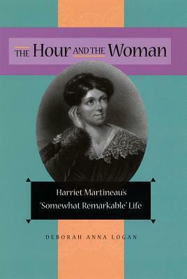 The Hour and the Woman: Harriet Martineau's Somewhat Remarkable Life by Deborah Anna Logan