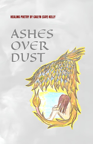 Ashes Over Dust: Healing Poetry by Cailyn (Cay) Kelly by Cailyn (Cay) Kelly