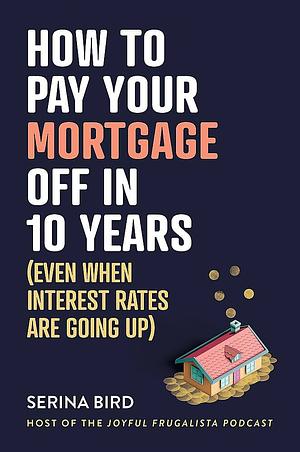 How to Pay Your Mortgage Off in 10 Years: Even When Interest Rates Are Going Up by Serina Bird