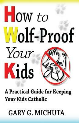 How to Wolf-proof Your Kids: A Practical Guide For Keeping Your Kids Catholic by Gary Michuta