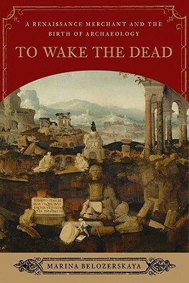 To Wake the Dead: A Renaissance Merchant and the Birth of Archaeology by Marina Belozerskaya