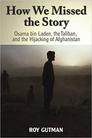 How We Missed the Story: Osama Bin Laden, the Taliban & the Hijacking of Afghanistan by Roy Gutman