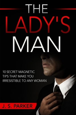 Dating Advice For Men - The Lady's Man: 10 Secret Magnetic Tips That Make You IRRESISTIBLE To Any Woman You Want. by J.S. Parker