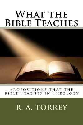 What the Bible Teaches: Propositions That the Bible Teaches in Theology by Rueben Archer Torrey, Edward D. Andrews