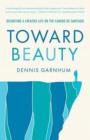 Toward Beauty: Reigniting a Creative Life on the Camino de Santiago by Dennis Garnhum, Dennis Garnhum