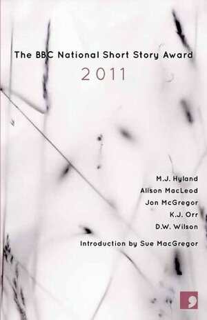 The BBC National Short Story Award 2011 by Alison MacLeod, Jon McGregor, D.W. Wilson, K.J. Orr, M.J. Hyland