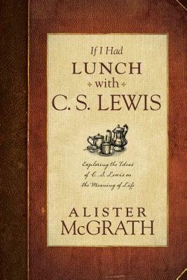 If I Had Lunch with C. S. Lewis: Exploring the Ideas of C. S. Lewis on the Meaning of Life by Alister McGrath