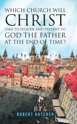 Which Church Will Christ Take to Heaven and Present to God the Father at the End of Time? by Robert Hatcher