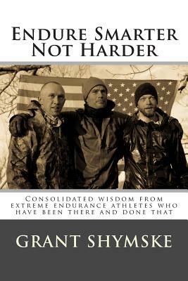 Endure Smarter Not Harder: Consolidated wisdom from extreme endurance athletes who have been there and done that by Grant Alexander Shymske