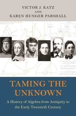 Taming the Unknown: A History of Algebra from Antiquity to the Early Twentieth Century by Karen Hunger Parshall, Victor J. Katz