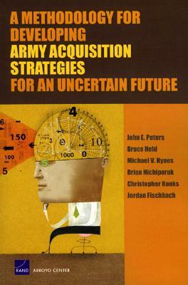 A Methodology for Developing Army Acquisition Strategies for an Uncertain Future by Michael V. Hynes, John E. Peters, Bruce Held