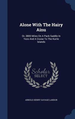 Alone with the Hairy Ainu; Or, 3800 Miles on a Pack Saddle in Yezo and a Cruise to the Kurile Islands by Arnold Henry Savage Landor