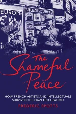 The Shameful Peace: How French Artists and Intellectuals Survived the Nazi Occupation by Frederic Spotts
