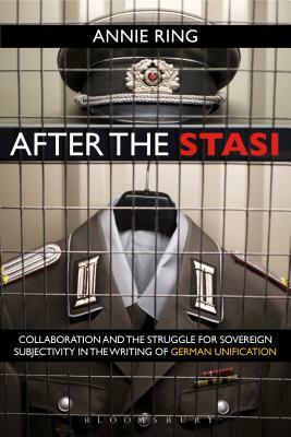 After the Stasi: Collaboration and the Struggle for Sovereign Subjectivity in the Writing of German Unification by Annie Ring