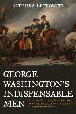 George Washington's Indispensable Men: Alexander Hamilton, Tench Tilghman, and the Aides-De-Camp Who Helped Win American Independence by Arthur S. Lefkowitz