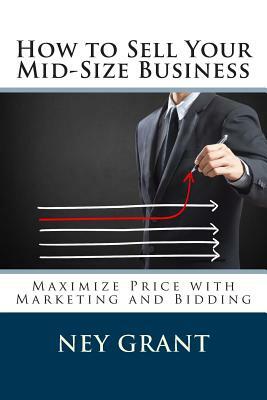 How to Sell Your Mid-Size Business: Maximize Price with Marketing and Bidding by Ney Grant