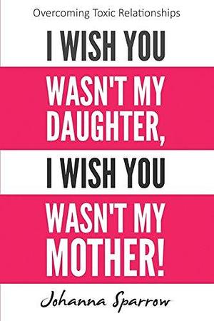 I Wish You Wasn't My Daughter, I Wish You Wasn't My Mother: Overcoming Toxic Relationships by Johanna Sparrow