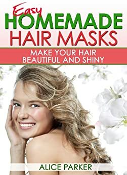 EASY Homemade Hair Masks: Natural Recipes To Make Your Hair Beautiful and Shiny by Alice Parker