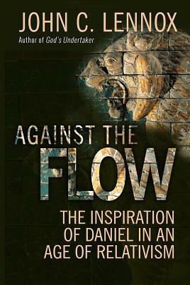 Against the Flow: The Inspiration of Daniel in an Age of Relativism by John C. Lennox