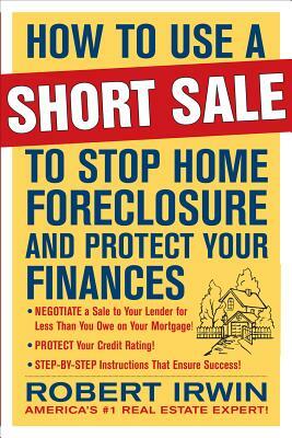 How to Use a Short Sale to Stop Home Foreclosure and Protect Your Finances by Robert Irwin
