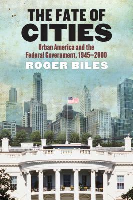 The Fate of Cities: Urban America and the Federal Government, 1945-2000 by Roger Biles