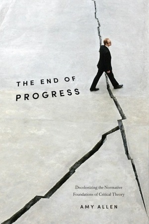 The End of Progress: Decolonizing the Normative Foundations of Critical Theory by Amy Allen