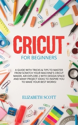 Cricut for Beginners: A Guide with Tricks & Tips to Master from Scratch Your Machine's Cricut Maker, Air Explore 2 with Design Space and Man by Elizabeth Scott