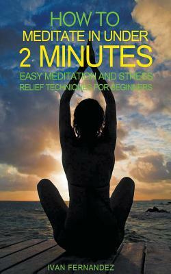 How to Meditate in Under 2 Minutes: Easy Meditation and Stress Relief Techniques for Beginners by Ivan Fernandez