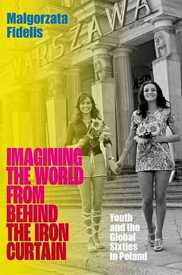 Imagining the World from Behind the Iron Curtain: Youth and the Global Sixties in Poland by Malgorzata Fidelis