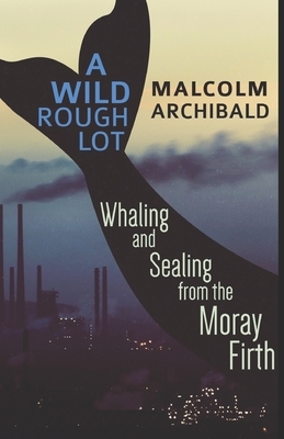 A Wild Rough Lot: Whaling and Sealing from the Moray Firth by Malcolm Archibald