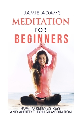 Meditation For Beginners: How To Relieve Stress And Anxiety Through Meditation by Jamie Adams