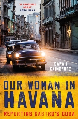 Our Woman in Havana: Reporting Castro's Cuba by Sarah Rainsford