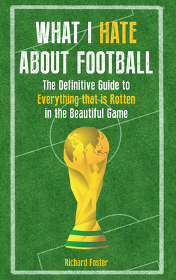What I Hate about Football: The Definitive Guide to Everything That Is Rotten in the Beautiful Game by Richard Foster