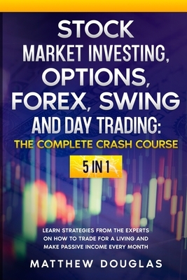 Stock Market Investing, Options, Forex, Swing and Day Trading: THE COMPLETE CRASH COURSE: 5 in 1: Learn Strategies from the Experts on How to TRADE FO by Matthew Douglas