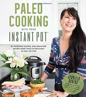 Paleo Cooking With Your Instant Pot: 80 Incredible Gluten- and Grain-Free Recipes Made Twice as Delicious in Half the Time by Jennifer Robins