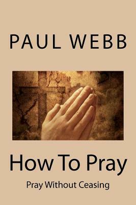 How To Pray: Pray without Ceasing by Paul Webb