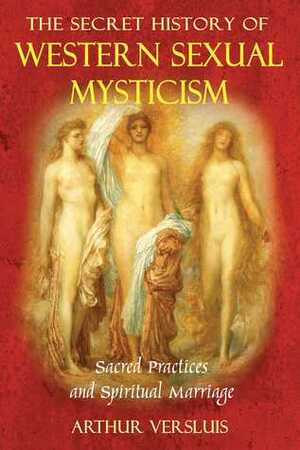 The Secret History of Western Sexual Mysticism: Sacred Practices and Spiritual Marriage by Arthur Versluis