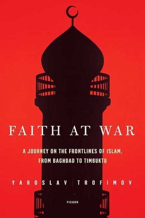 Faith at War: A Journey on the Frontlines of Islam, from Baghdad to Timbuktu by Yaroslav Trofimov