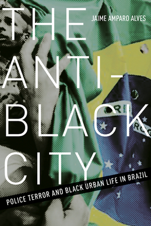 The Anti-Black City: Police Terror and Black Urban Life in Brazil by Jaime Amparo Alves