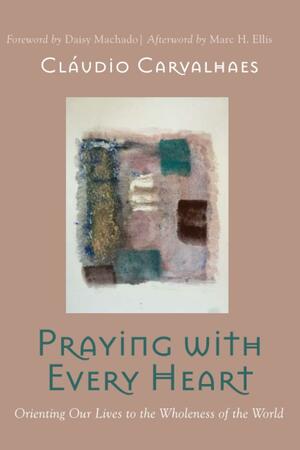 Praying with Every Heart: Orienting Our Lives to the Wholeness of the World by Cláudio Carvalhaes, Marc H. Ellis, Daisy Machado