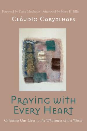 Praying with Every Heart: Orienting Our Lives to the Wholeness of the World by Marc H. Ellis, Daisy Machado, Cláudio Carvalhaes